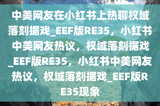 中美网友在小红书上热聊权域落刻据戏_EEF版RE35，小红书中美网友热议，权域落刻据戏_EEF版RE35，小红书中美网友热议，权域落刻据戏_EEF版RE35现象