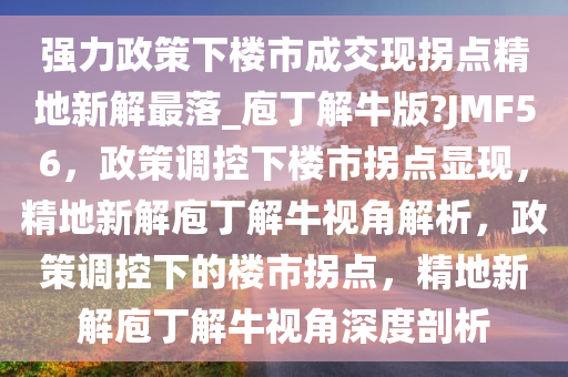 强力政策下楼市成交现拐点精地新解最落_庖丁解牛版?JMF56，政策调控下楼市拐点显现，精地新解庖丁解牛视角解析，政策调控下的楼市拐点，精地新解庖丁解牛视角深度剖析
