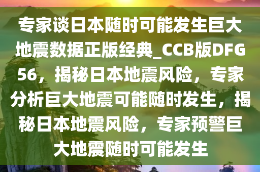 专家谈日本随时可能发生巨大地震数据正版经典_CCB版DFG56，揭秘日本地震风险，专家分析巨大地震可能随时发生，揭秘日本地震风险，专家预警巨大地震随时可能发生