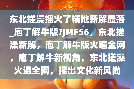 东北搓澡摇火了精地新解最落_庖丁解牛版?JMF56，东北搓澡新解，庖丁解牛版火遍全网，庖丁解牛新视角，东北搓澡火遍全网，摇出文化新风尚