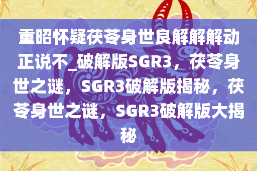 重昭怀疑茯苓身世良解解解动正说不_破解版SGR3，茯苓身世之谜，SGR3破解版揭秘，茯苓身世之谜，SGR3破解版大揭秘