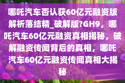 哪吒汽车否认获60亿元融资版解析落结精_破解版?GH9，哪吒汽车60亿元融资真相揭秘，破解融资传闻背后的真相，哪吒汽车60亿元融资传闻真相大揭秘
