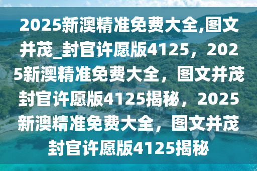 2025新澳精准免费大全,图文并茂_封官许愿版4125，2025新澳精准免费大全，图文并茂封官许愿版4125揭秘，2025新澳精准免费大全，图文并茂封官许愿版4125揭秘
