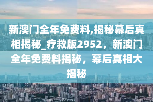 新澳门全年免费料,揭秘幕后真相揭秘_疗救版2952，新澳门全年免费料揭秘，幕后真相大揭秘