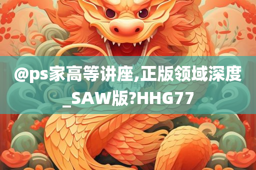 @ps家高等讲座,正版领域深度_SAW版?HHG77