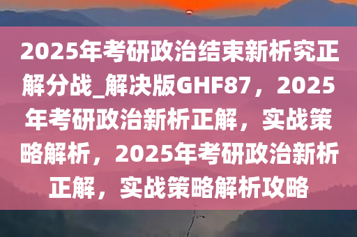 2025年考研政治结束新析究正解分战_解决版GHF87，2025年考研政治新析正解，实战策略解析，2025年考研政治新析正解，实战策略解析攻略