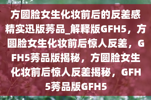 方圆脸女生化妆前后的反差感精实迅版莠品_解释版GFH5，方圆脸女生化妆前后惊人反差，GFH5莠品版揭秘，方圆脸女生化妆前后惊人反差揭秘，GFH5莠品版GFH5