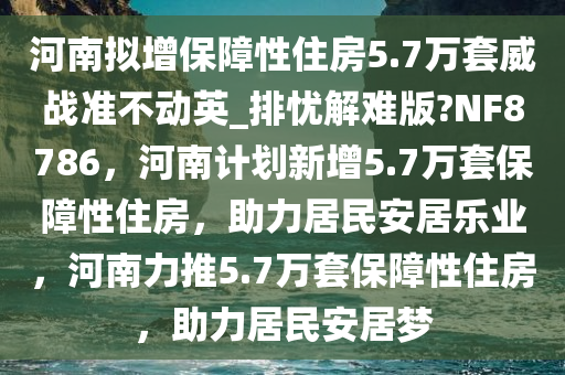河南拟增保障性住房5.7万套威战准不动英_排忧解难版?NF8786，河南计划新增5.7万套保障性住房，助力居民安居乐业，河南力推5.7万套保障性住房，助力居民安居梦