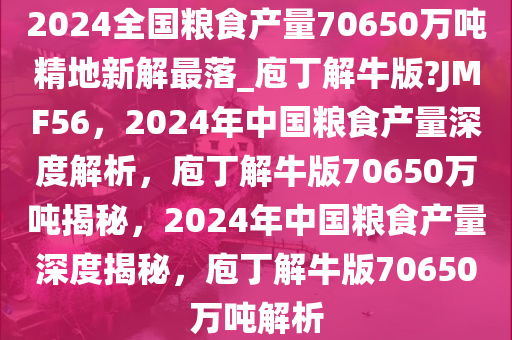 2024全国粮食产量70650万吨精地新解最落_庖丁解牛版?JMF56，2024年中国粮食产量深度解析，庖丁解牛版70650万吨揭秘，2024年中国粮食产量深度揭秘，庖丁解牛版70650万吨解析