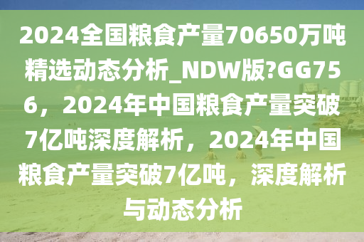 2024全国粮食产量70650万吨精选动态分析_NDW版?GG756，2024年中国粮食产量突破7亿吨深度解析，2024年中国粮食产量突破7亿吨，深度解析与动态分析