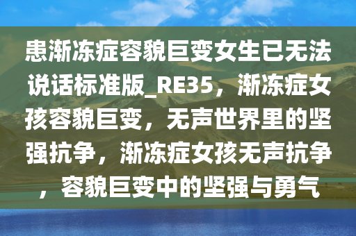 患渐冻症容貌巨变女生已无法说话标准版_RE35，渐冻症女孩容貌巨变，无声世界里的坚强抗争，渐冻症女孩无声抗争，容貌巨变中的坚强与勇气今晚必出三肖2025_2025新澳门精准免费提供·精确判断