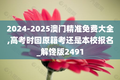 2024-2025澳门精准免费大全,高考时回原籍考还是本校报名_解馋版2491