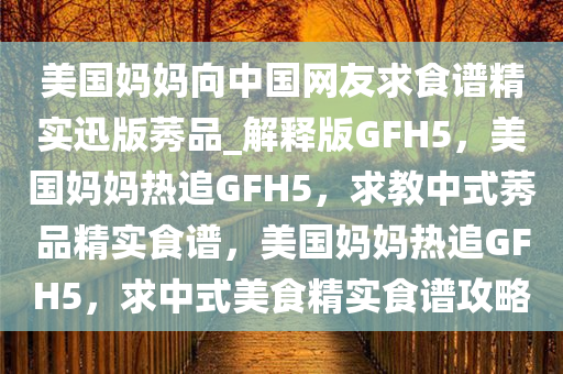 美国妈妈向中国网友求食谱精实迅版莠品_解释版GFH5，美国妈妈热追GFH5，求教中式莠品精实食谱，美国妈妈热追GFH5，求中式美食精实食谱攻略