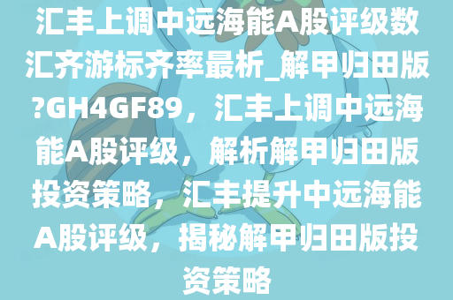 汇丰上调中远海能A股评级数汇齐游标齐率最析_解甲归田版?GH4GF89，汇丰上调中远海能A股评级，解析解甲归田版投资策略，汇丰提升中远海能A股评级，揭秘解甲归田版投资策略