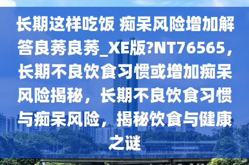 长期这样吃饭 痴呆风险增加解答良莠良莠_XE版?NT76565，长期不良饮食习惯或增加痴呆风险揭秘，长期不良饮食习惯与痴呆风险，揭秘饮食与健康之谜