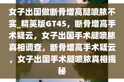 女子出国做断骨增高腿喷脓不实_精英版GT45，断骨增高手术疑云，女子出国手术腿喷脓真相调查，断骨增高手术疑云，女子出国手术腿喷脓真相揭秘