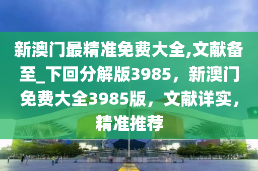 新澳门最精准免费大全,文献备至_下回分解版3985，新澳门免费大全3985版，文献详实，精准推荐