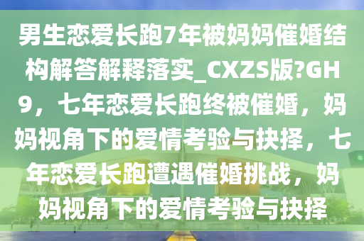 男生恋爱长跑7年被妈妈催婚结构解答解释落实_CXZS版?GH9，七年恋爱长跑终被催婚，妈妈视角下的爱情考验与抉择，七年恋爱长跑遭遇催婚挑战，妈妈视角下的爱情考验与抉择