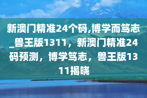 新澳门精准24个码,博学而笃志_兽王版1311，新澳门精准24码预测，博学笃志，兽王版1311揭晓