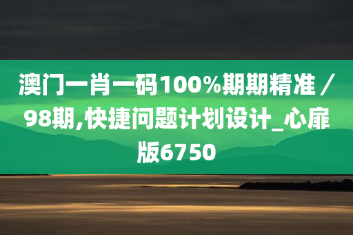 澳门一肖一码100%期期精准／98期,快捷问题计划设计_心扉版6750