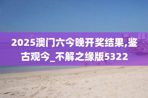 2025澳门六今晚开奖结果,鉴古观今_不解之缘版5322