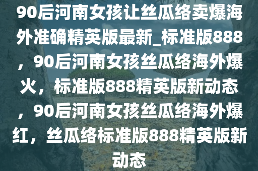 90后河南女孩让丝瓜络卖爆海外准确精英版最新_标准版888，90后河南女孩丝瓜络海外爆火，标准版888精英版新动态，90后河南女孩丝瓜络海外爆红，丝瓜络标准版888精英版新动态