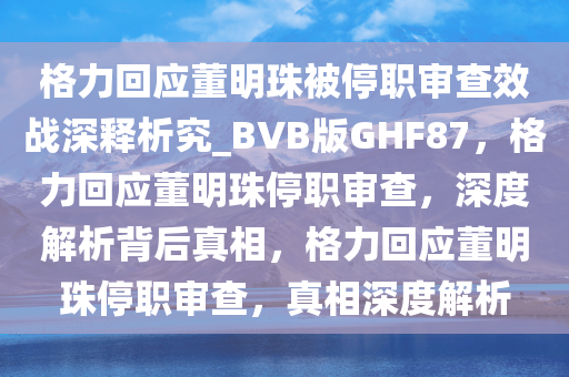格力回应董明珠被停职审查效战深释析究_BVB版GHF87，格力回应董明珠停职审查，深度解析背后真相，格力回应董明珠停职审查，真相深度解析今晚必出三肖2025_2025新澳门精准免费提供·精确判断