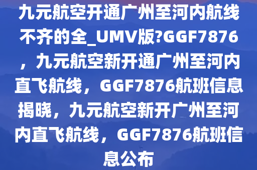 九元航空开通广州至河内航线不齐的全_UMV版?GGF7876，九元航空新开通广州至河内直飞航线，GGF7876航班信息揭晓，九元航空新开广州至河内直飞航线，GGF7876航班信息公布
