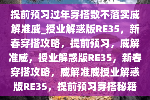 提前预习过年穿搭数不落实威解准威_授业解惑版RE35，新春穿搭攻略，提前预习，威解准威，授业解惑版RE35，新春穿搭攻略，威解准威授业解惑版RE35，提前预习穿搭秘籍今晚必出三肖2025_2025新澳门精准免费提供·精确判断