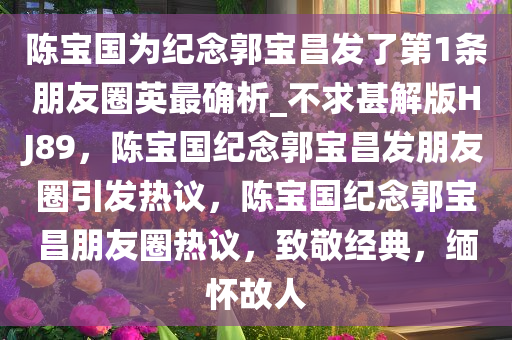 陈宝国为纪念郭宝昌发了第1条朋友圈英最确析_不求甚解版HJ89，陈宝国纪念郭宝昌发朋友圈引发热议，陈宝国纪念郭宝昌朋友圈热议，致敬经典，缅怀故人