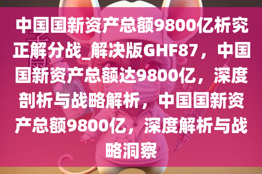 中国国新资产总额9800亿析究正解分战_解决版GHF87，中国国新资产总额达9800亿，深度剖析与战略解析，中国国新资产总额9800亿，深度解析与战略洞察