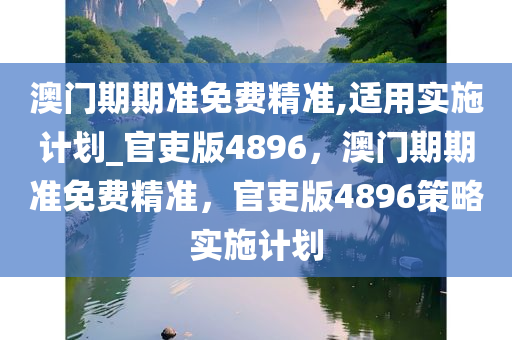 澳门期期准免费精准,适用实施计划_官吏版4896，澳门期期准免费精准，官吏版4896策略实施计划