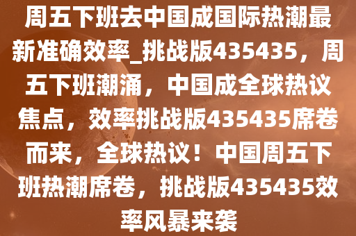 周五下班去中国成国际热潮最新准确效率_挑战版435435，周五下班潮涌，中国成全球热议焦点，效率挑战版435435席卷而来，全球热议！中国周五下班热潮席卷，挑战版435435效率风暴来袭