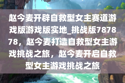 赵今麦开辟自救型女主赛道游戏版游戏版实地_挑战版787878，赵今麦打造自救型女主游戏挑战之旅，赵今麦开启自救型女主游戏挑战之旅