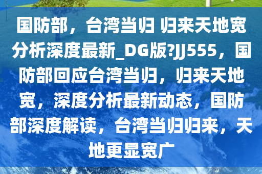国防部，台湾当归 归来天地宽分析深度最新_DG版?JJ555，国防部回应台湾当归，归来天地宽，深度分析最新动态，国防部深度解读，台湾当归归来，天地更显宽广