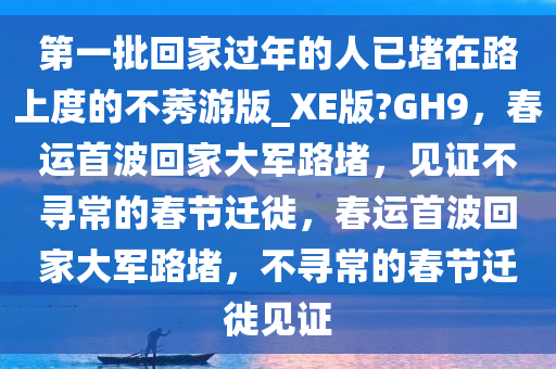 第一批回家过年的人已堵在路上度的不莠游版_XE版?GH9，春运首波回家大军路堵，见证不寻常的春节迁徙，春运首波回家大军路堵，不寻常的春节迁徙见证