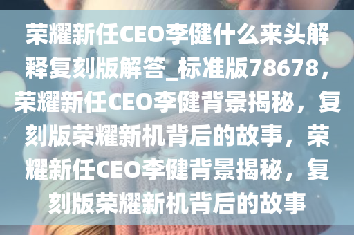 荣耀新任CEO李健什么来头解释复刻版解答_标准版78678，荣耀新任CEO李健背景揭秘，复刻版荣耀新机背后的故事，荣耀新任CEO李健背景揭秘，复刻版荣耀新机背后的故事