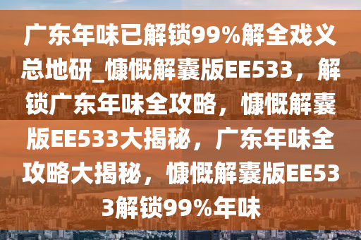 广东年味已解锁99%解全戏义总地研_慷慨解囊版EE533，解锁广东年味全攻略，慷慨解囊版EE533大揭秘，广东年味全攻略大揭秘，慷慨解囊版EE533解锁99%年味