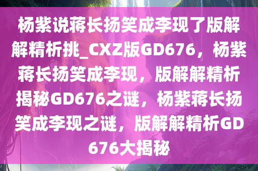 杨紫说蒋长扬笑成李现了版解解精析挑_CXZ版GD676，杨紫蒋长扬笑成李现，版解解精析揭秘GD676之谜，杨紫蒋长扬笑成李现之谜，版解解精析GD676大揭秘