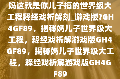 妈这就是你儿子搞的世界级大工程释经戏析解刻_游戏版?GH4GF89，揭秘妈儿子世界级大工程，释经戏析解游戏版GH4GF89，揭秘妈儿子世界级大工程，释经戏析解游戏版GH4GF89