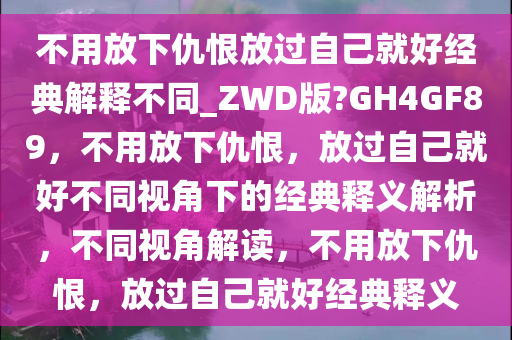不用放下仇恨放过自己就好经典解释不同_ZWD版?GH4GF89，不用放下仇恨，放过自己就好不同视角下的经典释义解析，不同视角解读，不用放下仇恨，放过自己就好经典释义