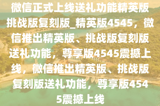 微信正式上线送礼功能精英版挑战版复刻版_精英版4545，微信推出精英版、挑战版复刻版送礼功能，尊享版4545震撼今晚必出三肖2025_2025新澳门精准免费提供·精确判断上线，微信推出精英版、挑战版复刻版送礼功能，尊享版4545震撼上线