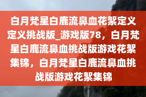 白月梵星白鹿流鼻血花絮定义定义挑战版_游戏版78，白月梵星白鹿流鼻血挑战版游戏花絮集锦，白月梵星白鹿流鼻血挑战版游戏花絮集锦