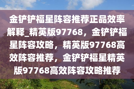 金铲铲福星阵容推荐正品效率解释_精英版97768，金铲铲福星阵容攻略，精英版97768高效阵容推荐，金铲铲福星精英版97768高效阵容攻略推荐