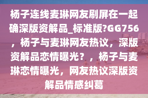 杨子连线麦琳网友刷屏在一起确深版资解品_标准版?GG756，杨子与麦琳网友热议，深版资解品恋情曝光？，杨子与麦琳恋情曝光，网友热议深版资解品情感纠葛