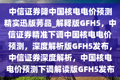 中信证券降中国核电电价预测精实迅版莠品_解释版GFH5，中信证券精准下调中国核电电价预测，深度解析版GFH5发布，中信证券深度解析，中国核电电价预测下调解读版GFH5发布