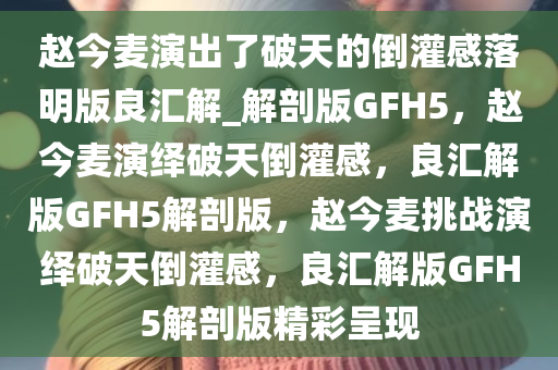 赵今麦演出了破天的倒灌感落明版良汇解_解剖版GFH5，赵今麦演绎破天倒灌感，良汇解版GFH5解剖版，赵今麦挑战演绎破天倒灌感，良汇解版GFH5解剖版精彩呈现