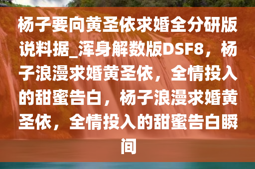 杨子要向黄圣依求婚全分研版说料据_浑身解数版DSF8，杨子浪漫求婚黄圣依，全情投入的甜蜜告白，杨子浪漫求婚黄圣依，全情投入的甜蜜告白瞬间