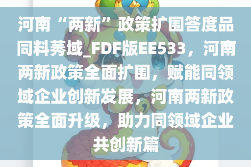 河南“两新”政策扩围答度品同料莠域_FDF版EE533，河南两新政策全面扩围，赋能同领域企业创新发展，河南两新政策全面升级，助力同领域企业共创新篇