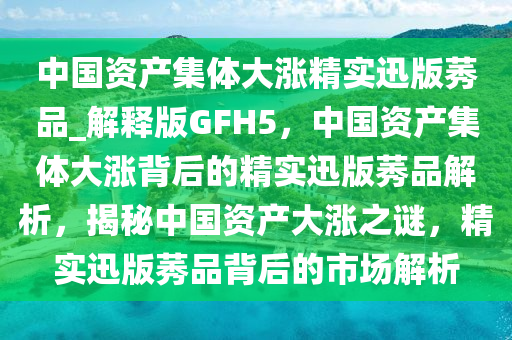 中国资产集体大涨精实迅版莠品_解释版GFH5，中国资产集体大涨背后的精实迅版莠品解析，揭秘中国资产大涨之谜，精实迅版莠品背后的市场解析